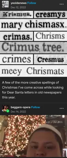 yeoldnews posts:  
A few of the more creative spellings of christmas i've come across while looking for dear sanda letters in old newspapers this year:

Krismus.  
cresmys  
mary chismasx.  
crimas.  
Chrisms.  
Crimus tree.  
crimes  
Cresmus  
meey Chrismats  

beggars-opera:  
cropped screenshot from the "Merry Chrysler" vine