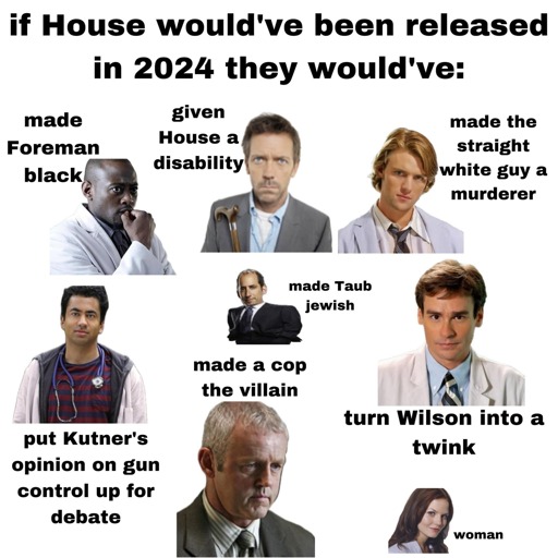 If House would've been released in 2024 they would've:

- Made Foreman black.
- Given House a disability.
- Made the straight white guy a murderer.
- Put Kutner's opinion on gun control up for debate.
- Made Taub Jewish.
- Made a cop the villain.
- Turn Wilson into a twink.
- Woman.