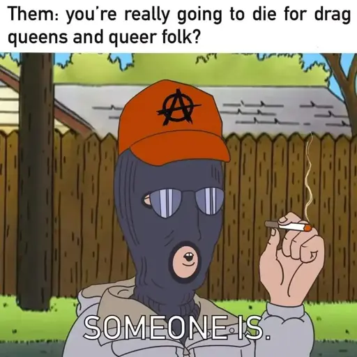 Meme with text at the top "Them: you're really going to die for drag queens and queer folk?" below is an image of Dale from King of the Hill, wearing a balaclava with sunglasses and a red had with an anarchy A on it, he is smoking a cigarette, and saying "someone is"