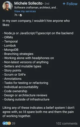 In my own company, I wouldn't hire anyone who likes:
- Node.js or JavaScript/Typescript on the backend
- ORMS
- Temporal
- Lombok
- MongoDB
- Branching strategies
- Working alone with headphones on
- Non-latest versions of anything
- Setters and mutable types
- Story points
- Scrum or SAFe
- Annotations
- Tasks for testing or refactoring
- Individual accountability
- Code ownership
- Design or architecture reviews
- Golang outside of infrastructure

Liking any of these indicates a belief system I don't agree with, so I'd spare both me and them the pain of working together.