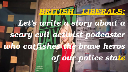 BRITISH LIBERALS: Let's write a story about a scary evil activist podcaster who catfishes the brave heros of our police state