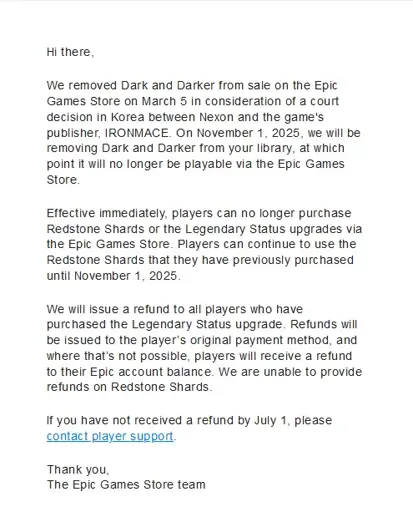 Hi there, 	    	  	    	We removed Dark and Darker from sale on the Epic Games Store on March 5 in consideration of a court decision in Korea between Nexon and the game's publisher, IRONMACE. On November 1, 2025, we will be removing Dark and Darker from your library, at which point it will no longer be playable via the Epic Games Store. 	    	  	    	Effective immediately, players can no longer purchase Redstone Shards or the Legendary Status upgrades via the Epic Games Store. Players can continue to use the Redstone Shards that they have previously purchased until November 1, 2025. 	    	  	    	We will issue a refund to all players who have purchased the Legendary Status upgrade. Refunds will be issued to the player’s original payment method, and where that’s not possible, players will receive a refund to their Epic account balance. We are unable to provide refunds on Redstone Shards. 	    	  	    	If you have not received a refund by July 1, please contact player support. 	    	  	    	Thank you, The Epic Games Store team