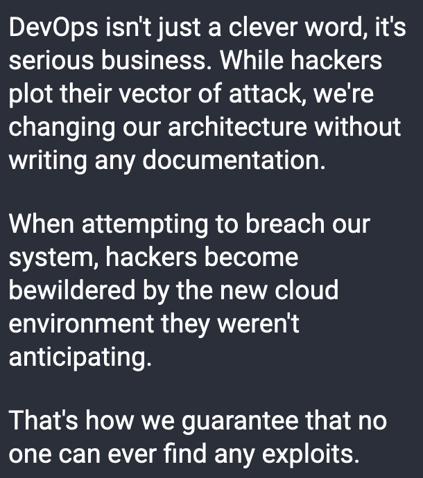 DevOps isn't just a clever word, it's serious business. While hackers plot their vector of attack, we're changing our architecture without writing any documentation.  When attempting to breach our system, hackers become bewildered by the new cloud environment they weren't anticipating.  That's how we guarantee that no one can ever find any exploits.