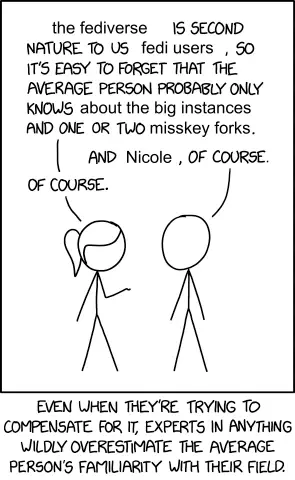 Modification of XKCD 2501. The first person: "The fediverse is second nature to us fedi users, so it's easy to forget that the average person probably only knows about the big instances and one or two Misskey forks." Second person: "And Nicole, of course". Person one: "Of course". Text underneath this reads: "Even when they're trying to compensate for it, experts in anything wildly overestimate the average person's familiarity with their field."