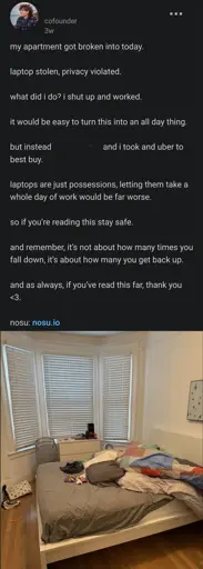 linkedin post by a founder

my apartment got broken into today.

laptop stolen, privacy violated.

what did i do? i shut up and worked.

it would be easy to turn this into an all day thing.

but instead C and i took and uber to best buy.

laptops are just possessions, letting them take a whole day of work would be far worse.

so if you’re reading this stay safe. 

and remember, it’s not about how many times you fall down, it’s about how many you get back up.

and as always, if you’ve read this far, thank you <3.

nosu: nosu.io

picture of their disheveled room